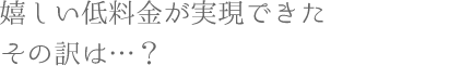 嬉しい低料金が実現できたその訳は？