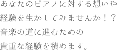 あなたのピアノに対する想いや経験を生かしてみませんか！？音楽の道に進むための貴重な経験を積めます。